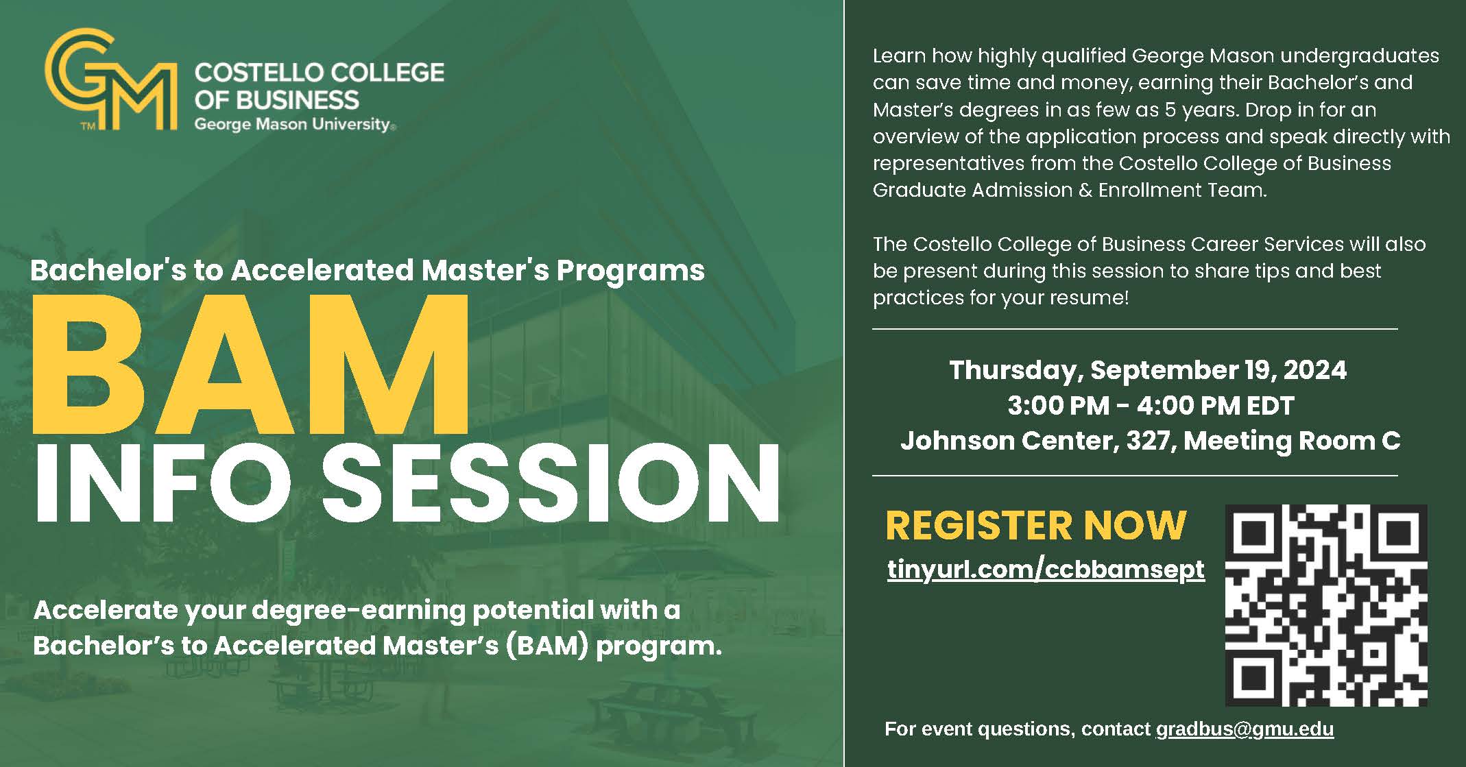 Costello College of Business Bachelor’s to Accelerated Master’s (BAM) program Info Session.  Thursday, September 19, 2024, 3:00 PM - 4:00 PM EDT, Johnson Center, 327, Meeting Room C. For event questions, contact gradbus@gmu.edu